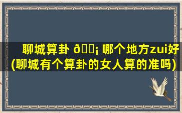 聊城算卦 🐡 哪个地方zui
好(聊城有个算卦的女人算的准吗)
